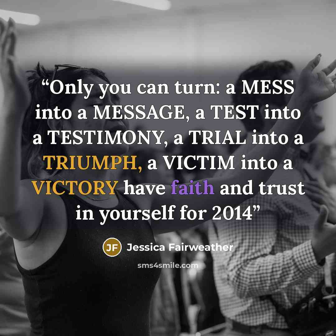 “Only you can turn: a MESS into a MESSAGE, a TEST into a TESTIMONY, a TRIAL into a TRIUMPH, a VICTIM into a VICTORY have faith and trust in yourself for 2014” quote by Jessica Fairweather