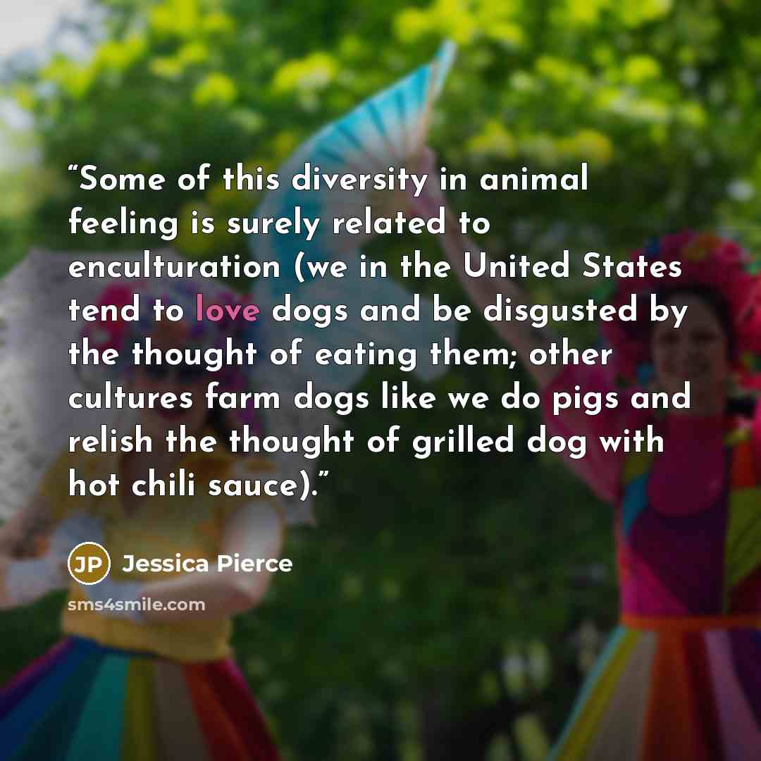 “Some of this diversity in animal feeling is surely related to enculturation (we in the United States tend to love dogs and be disgusted by the thought of eating them; other cultures farm dogs like we do pigs and relish the thought of grilled dog with hot chili sauce).” quote by Jessica Pierce