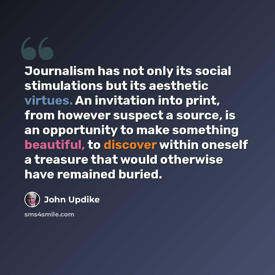 “Journalism has not only its social stimulations but its aesthetic virtues. An invitation into print, from however suspect a source, is an opportunity to make something beautiful, to discover within oneself a treasure that would otherwise have remained buried.” quote by John Updike