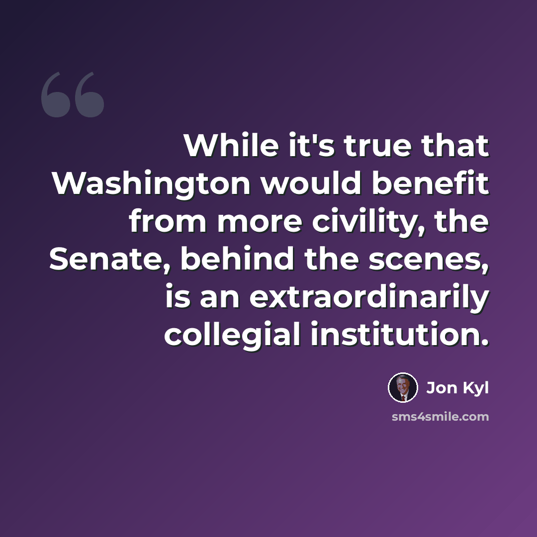 “While it's true that Washington would benefit from more civility, the Senate, behind the scenes, is an extraordinarily collegial institution.” quote by Jon Kyl