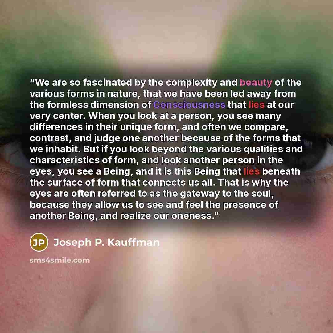 “We are so fascinated by the complexity and beauty of the various forms in nature, that we have been led away from the formless dimension of Consciousness that lies at our very center. When you look at a person, you see many differences in their unique form, and often we compare, contrast, and…” quote by Joseph P. Kauffman