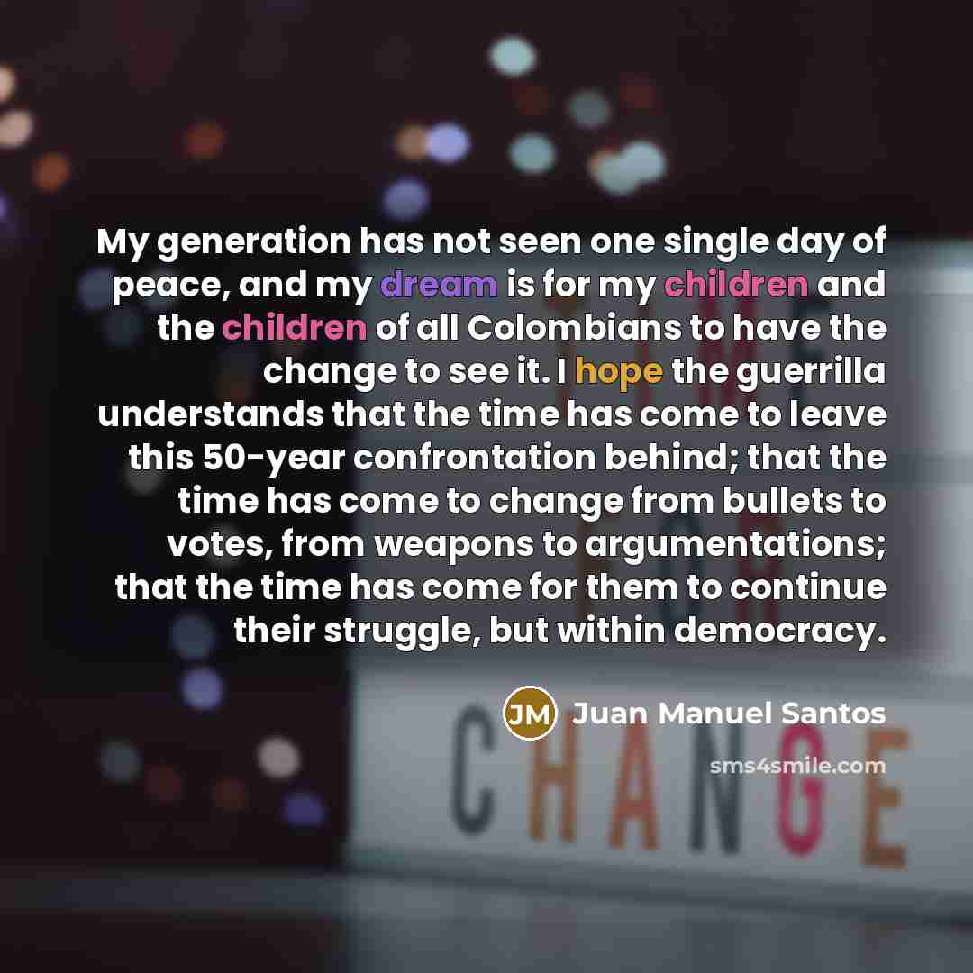“My generation has not seen one single day of peace, and my dream is for my children and the children of all Colombians to have the change to see it. I hope the guerrilla understands that the time has come to leave this 50-year confrontation behind; that the time has come to change from bullets to…” quote by Juan Manuel Santos