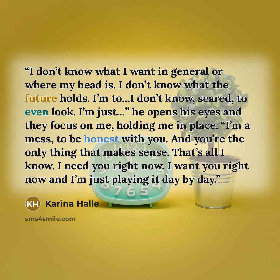 “I don’t know what I want in general or where my head is. I don’t know what the future holds. I’m to…I don’t know, scared, to even look. I’m just…” he opens his eyes and they focus on me, holding me in place. “I’m a mess, to be honest with you. And you’re the only thing that makes sense. That’s all…” quote by Karina Halle
