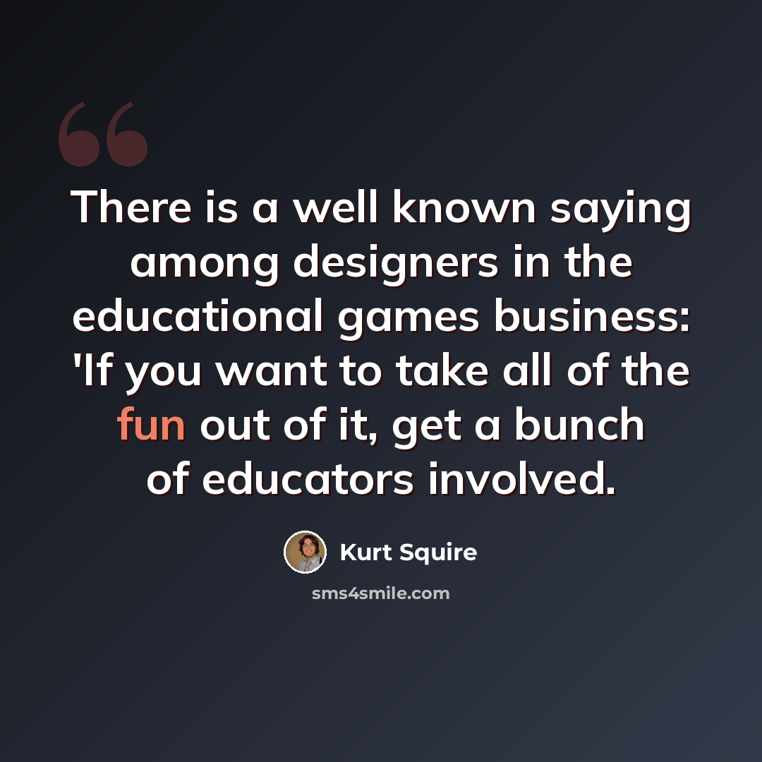 “There is a well known saying among designers in the educational games business: 'If you want to take all of the fun out of it, get a bunch of educators involved.” quote by Kurt Squire