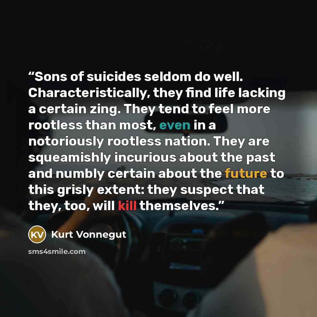 “Sons of suicides seldom do well. Characteristically, they find life lacking a certain zing. They tend to feel more rootless than most, even in a notoriously rootless nation. They are squeamishly incurious about the past and numbly certain about the future to this grisly extent: they suspect that…” quote by Kurt Vonnegut
