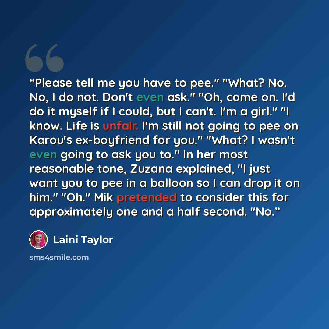 “Please tell me you have to pee." "What? No. No, I do not. Don't even ask." "Oh, come on. I'd do it myself if I could, but I can't. I'm a girl." "I know. Life is unfair. I'm still not going to pee on Karou's ex-boyfriend for you." "What? I wasn't even going to ask you to." In her most reasonable…” quote by Laini Taylor