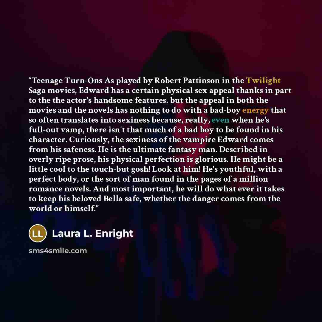 “Teenage Turn-Ons As played by Robert Pattinson in the Twilight Saga movies, Edward has a certain physical sex appeal thanks in part to the the actor's handsome features. but the appeal in both the movies and the novels has nothing to do with a bad-boy energy that so often translates into sexiness…” quote by Laura L. Enright