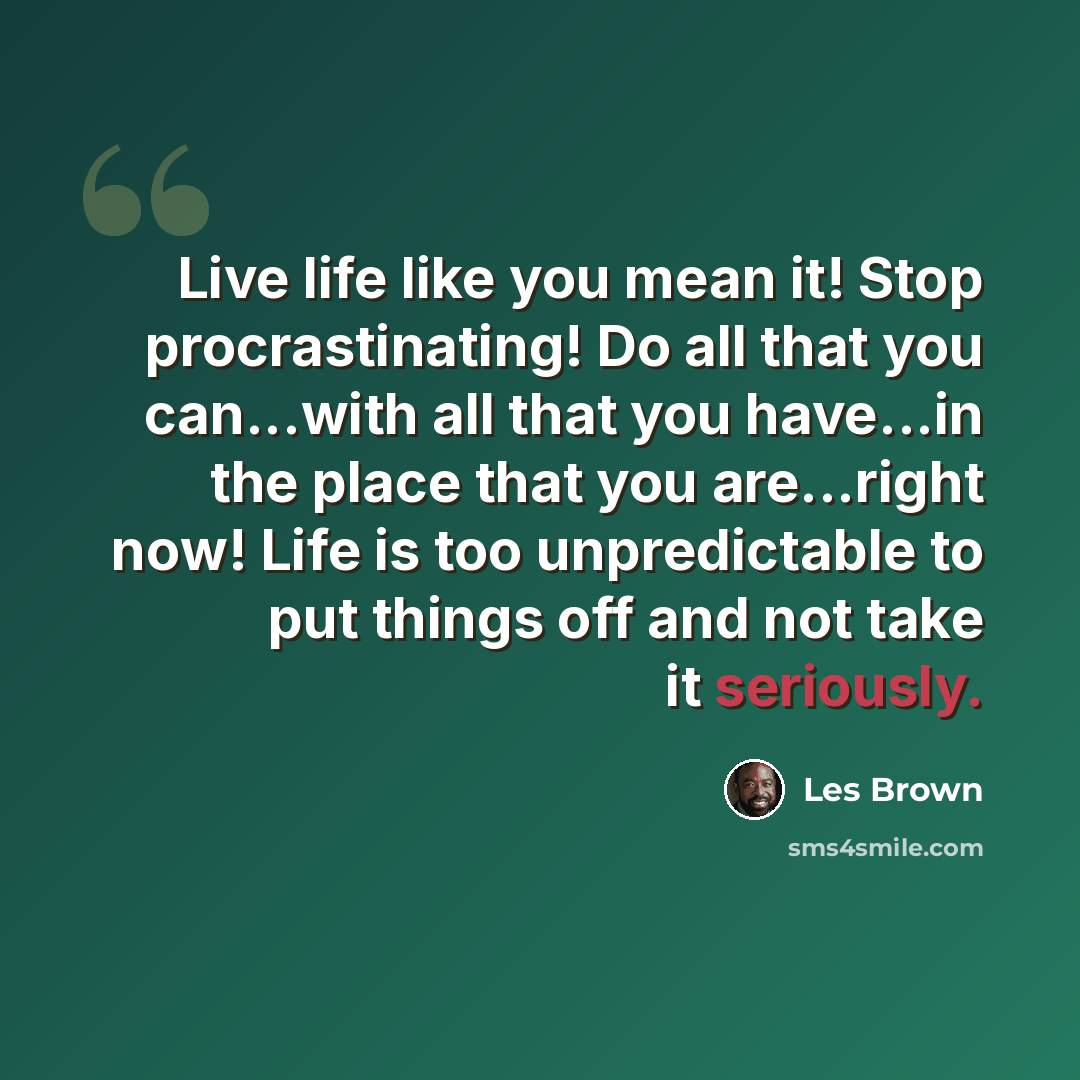 “Live life like you mean it! Stop procrastinating! Do all that you can...with all that you have...in the place that you are...right now! Life is too unpredictable to put things off and not take it seriously.” quote by Les Brown