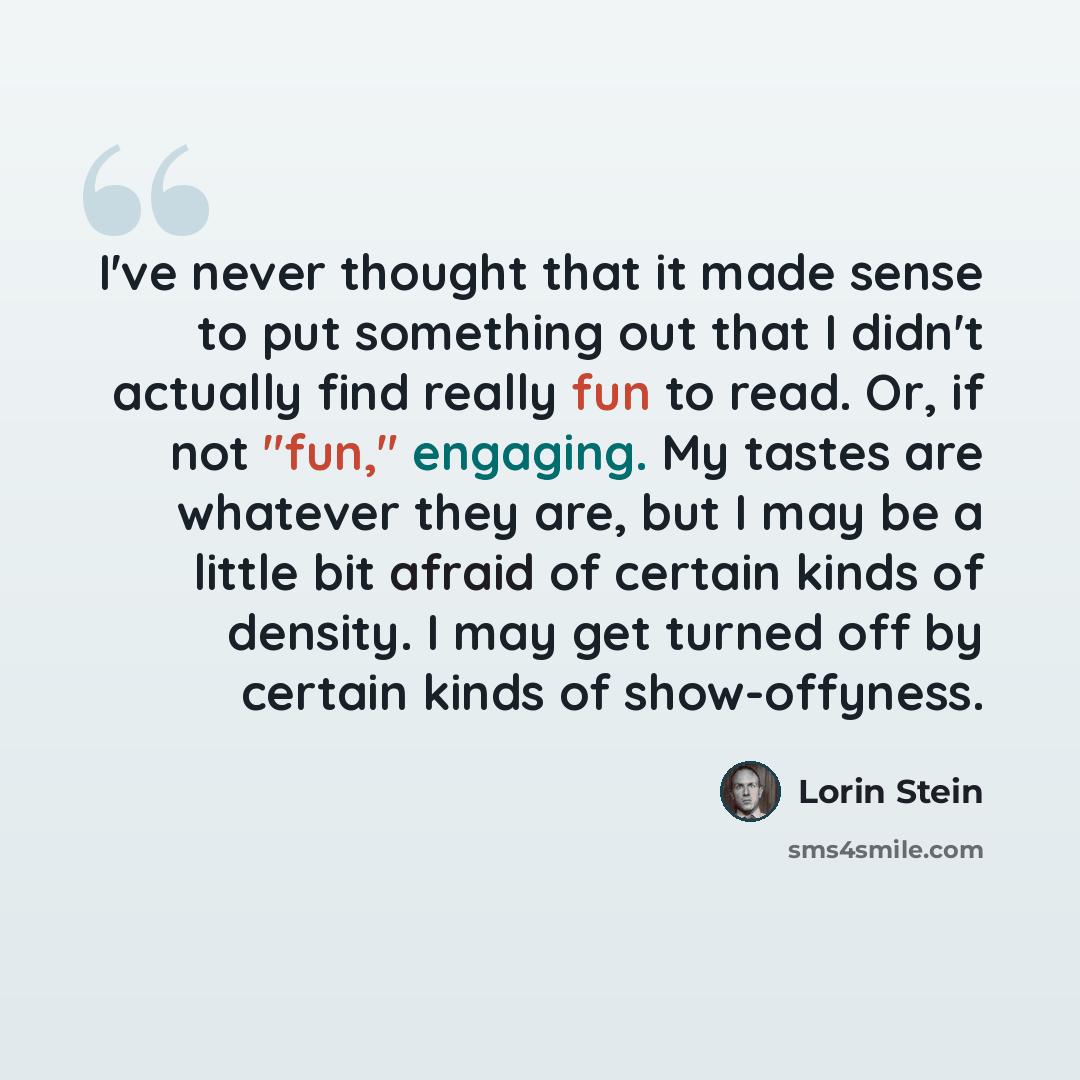 “I've never thought that it made sense to put something out that I didn't actually find really fun to read. Or, if not "fun," engaging. My tastes are whatever they are, but I may be a little bit afraid of certain kinds of density. I may get turned off by certain kinds of show-offyness.” quote by Lorin Stein