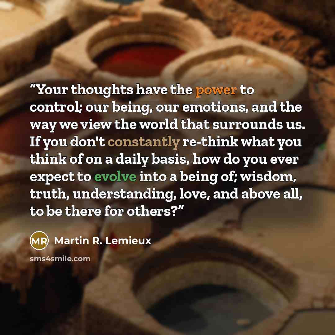 “Your thoughts have the power to control; our being, our emotions, and the way we view the world that surrounds us. If you don't constantly re-think what you think of on a daily basis, how do you ever expect to evolve into a being of; wisdom, truth, understanding, love, and above all, to be there…” quote by Martin R. Lemieux