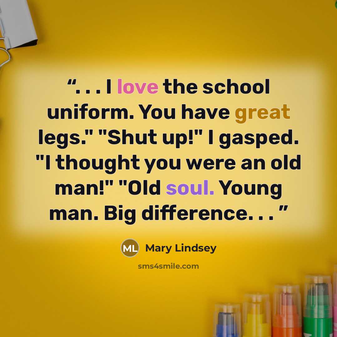 “. . . I love the school uniform. You have great legs." "Shut up!" I gasped. "I thought you were an old man!" "Old soul. Young man. Big difference. . .” quote by Mary Lindsey