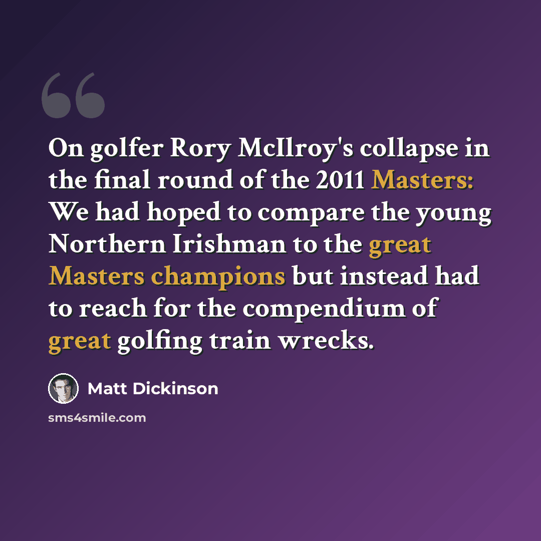 “On golfer Rory McIlroy's collapse in the final round of the 2011 Masters: We had hoped to compare the young Northern Irishman to the great Masters champions but instead had to reach for the compendium of great golfing train wrecks.” quote by Matt Dickinson