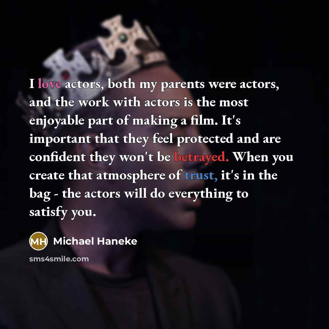 “I love actors, both my parents were actors, and the work with actors is the most enjoyable part of making a film. It's important that they feel protected and are confident they won't be betrayed. When you create that atmosphere of trust, it's in the bag - the actors will do everything to satisfy…” quote by Michael Haneke