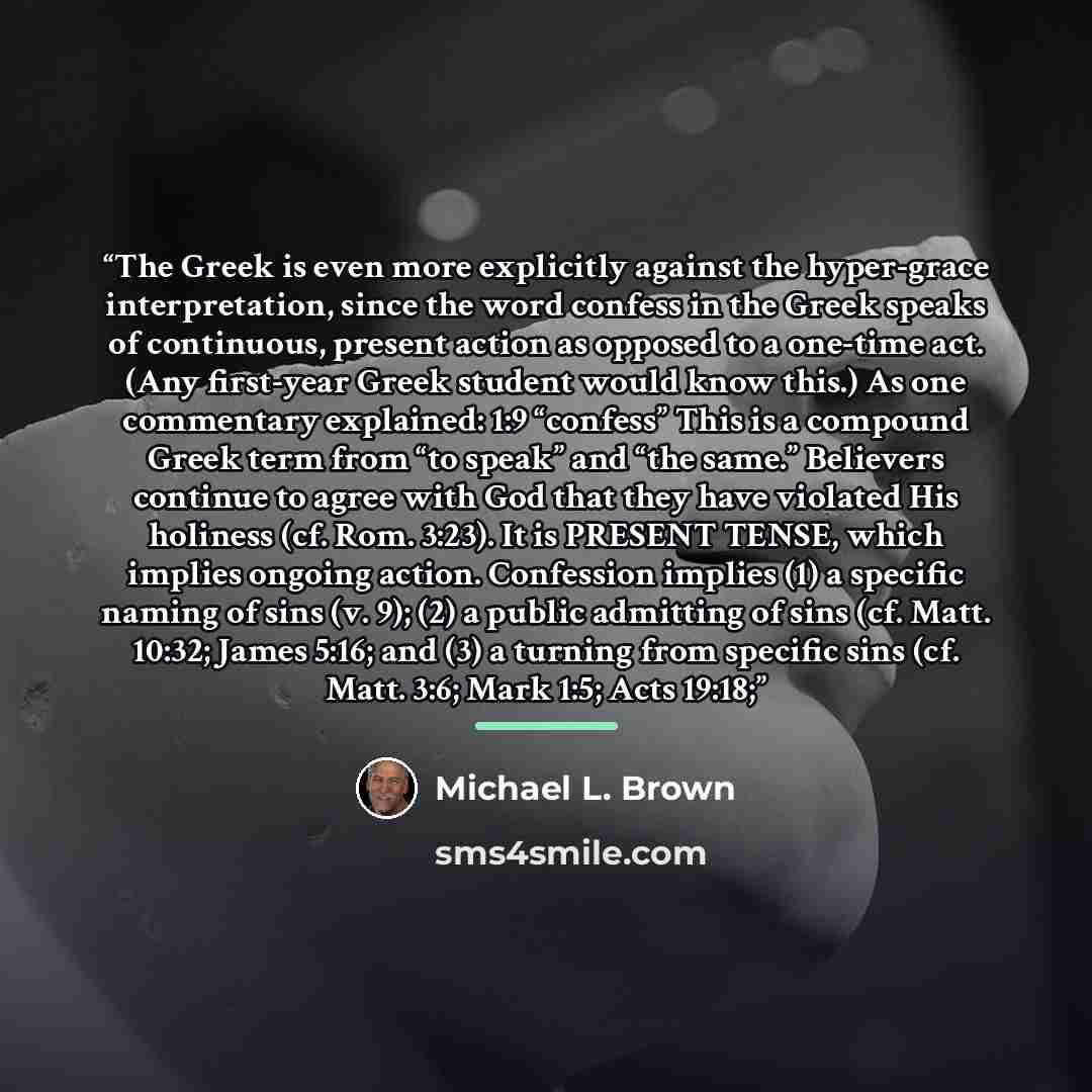 “The Greek is even more explicitly against the hyper-grace interpretation, since the word confess in the Greek speaks of continuous, present action as opposed to a one-time act. (Any first-year Greek student would know this.) As one commentary explained: 1:9 “confess” This is a compound Greek term…” quote by Michael L. Brown