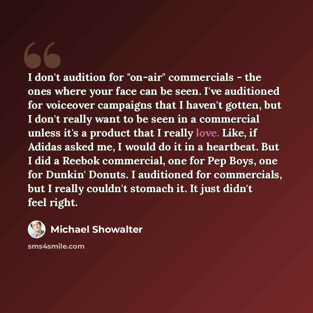 “I don't audition for "on-air" commercials - the ones where your face can be seen. I've auditioned for voiceover campaigns that I haven't gotten, but I don't really want to be seen in a commercial unless it's a product that I really love. Like, if Adidas asked me, I would do it in a heartbeat. But…” quote by Michael Showalter