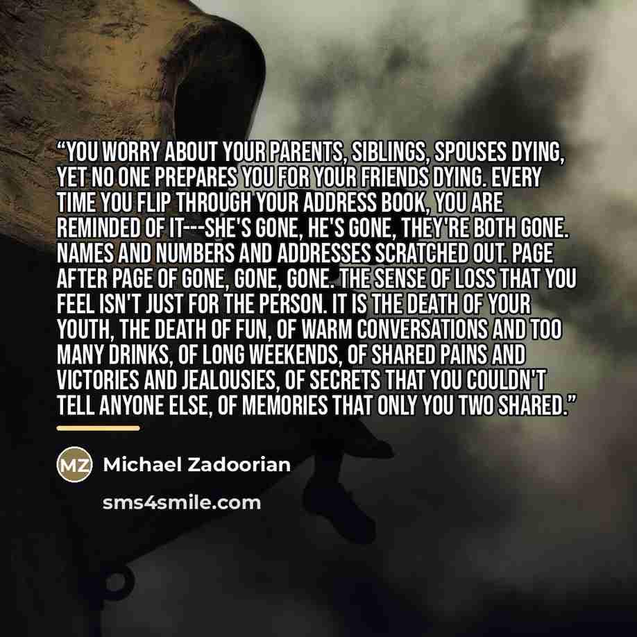 “You worry about your parents, siblings, spouses dying, yet no one prepares you for your friends dying. Every time you flip through your address book, you are reminded of it---she's gone, he's gone, they're both gone. Names and numbers and addresses scratched out. Page after page of gone, gone…” quote by Michael Zadoorian
