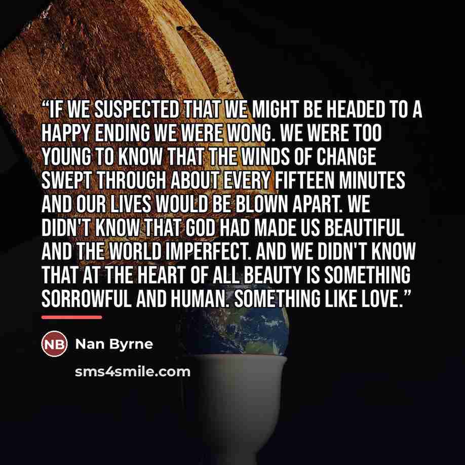 “If we suspected that we might be headed to a happy ending we were wong. We were too young to know that the winds of change swept through about every fifteen minutes and our lives would be blown apart. We didn't know that God had made us beautiful and the world imperfect. And we didn't know that at…” quote by Nan Byrne