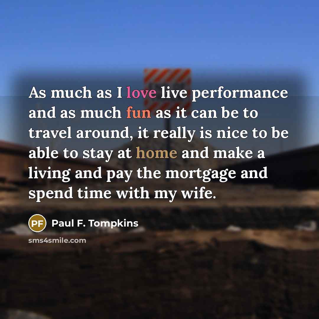 “As much as I love live performance and as much fun as it can be to travel around, it really is nice to be able to stay at home and make a living and pay the mortgage and spend time with my wife.” quote by Paul F. Tompkins