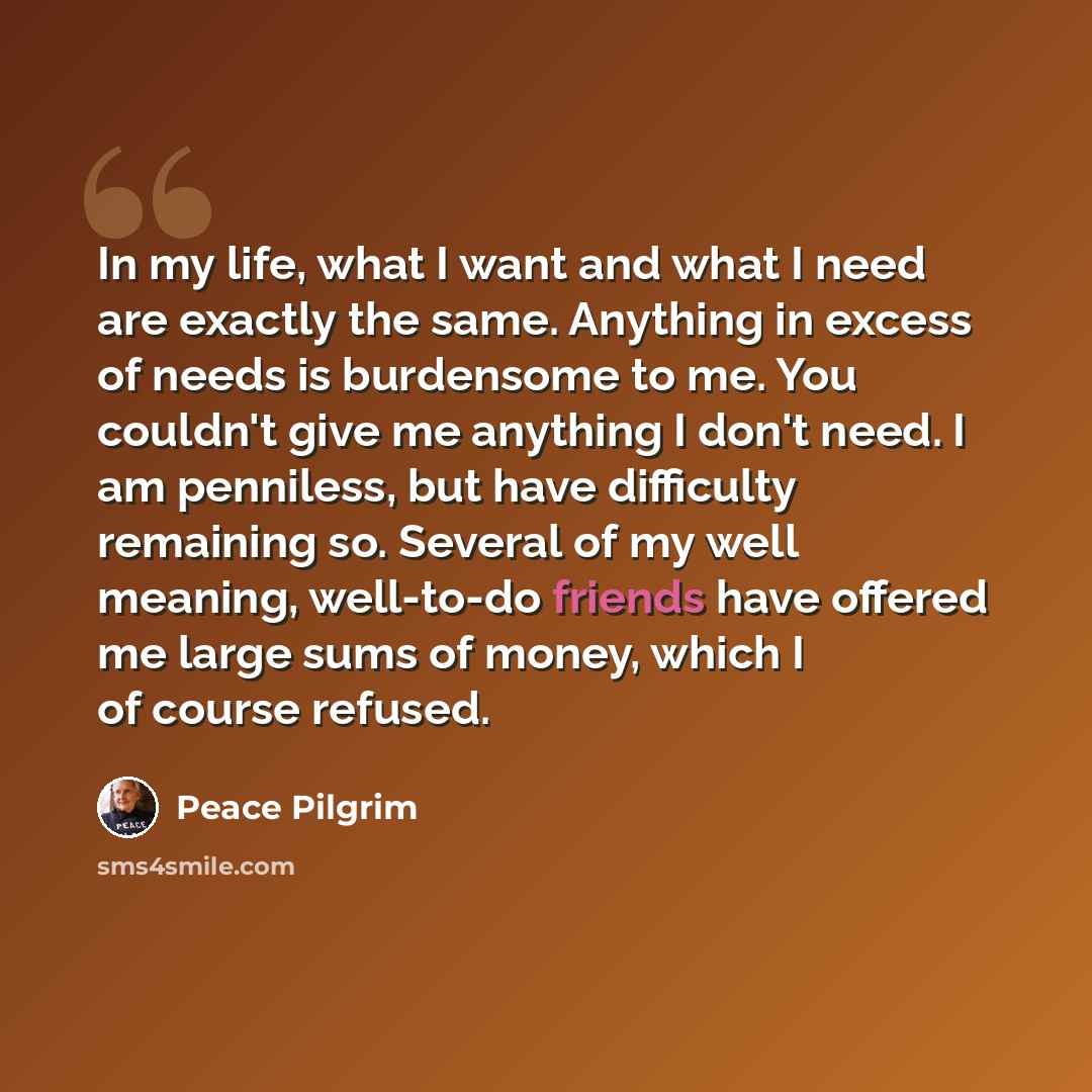 “In my life, what I want and what I need are exactly the same. Anything in excess of needs is burdensome to me. You couldn't give me anything I don't need. I am penniless, but have difficulty remaining so. Several of my well meaning, well-to-do friends have offered me large sums of money, which I…” quote by Peace Pilgrim