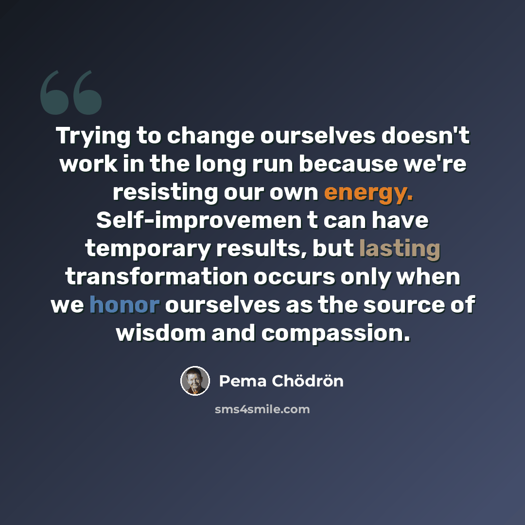 “Trying to change ourselves doesn't work in the long run because we're resisting our own energy. Self-improvemen t can have temporary results, but lasting transformation occurs only when we honor ourselves as the source of wisdom and compassion.” quote by Pema Chodron