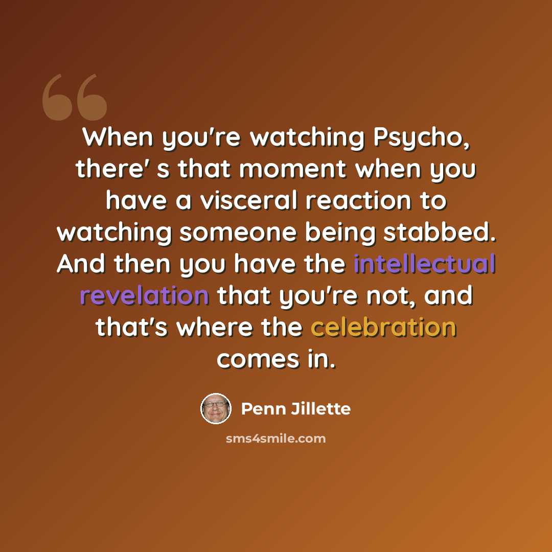 “When you're watching Psycho, there' s that moment when you have a visceral reaction to watching someone being stabbed. And then you have the intellectual revelation that you're not, and that's where the celebration comes in.” quote by Penn Jillette