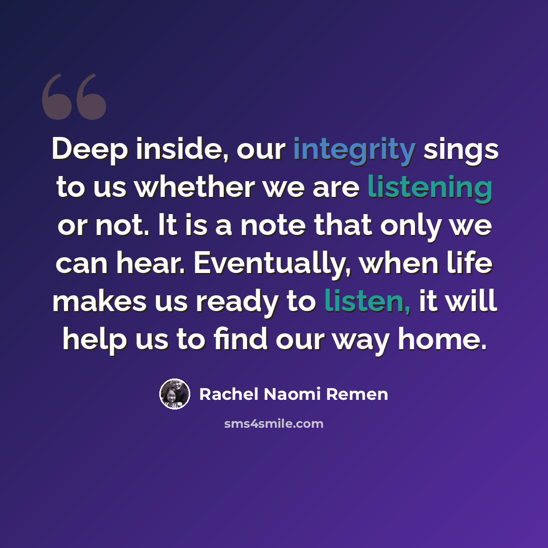 “Deep inside, our integrity sings to us whether we are listening or not. It is a note that only we can hear. Eventually, when life makes us ready to listen, it will help us to find our way home.” quote by Rachel Naomi Remen
