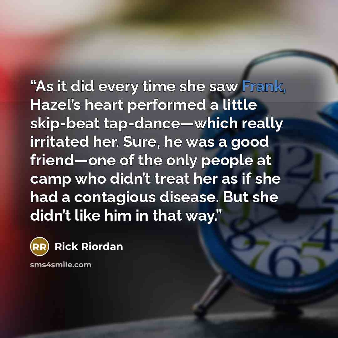 “As it did every time she saw Frank, Hazel’s heart performed a little skip-beat tap-dance—which really irritated her. Sure, he was a good friend—one of the only people at camp who didn’t treat her as if she had a contagious disease. But she didn’t like him in that way.” quote by Rick Riordan