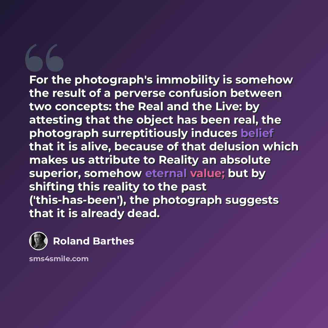 “For the photograph's immobility is somehow the result of a perverse confusion between two concepts: the Real and the Live: by attesting that the object has been real, the photograph surreptitiously induces belief that it is alive, because of that delusion which makes us attribute to Reality an…” quote by Roland Barthes