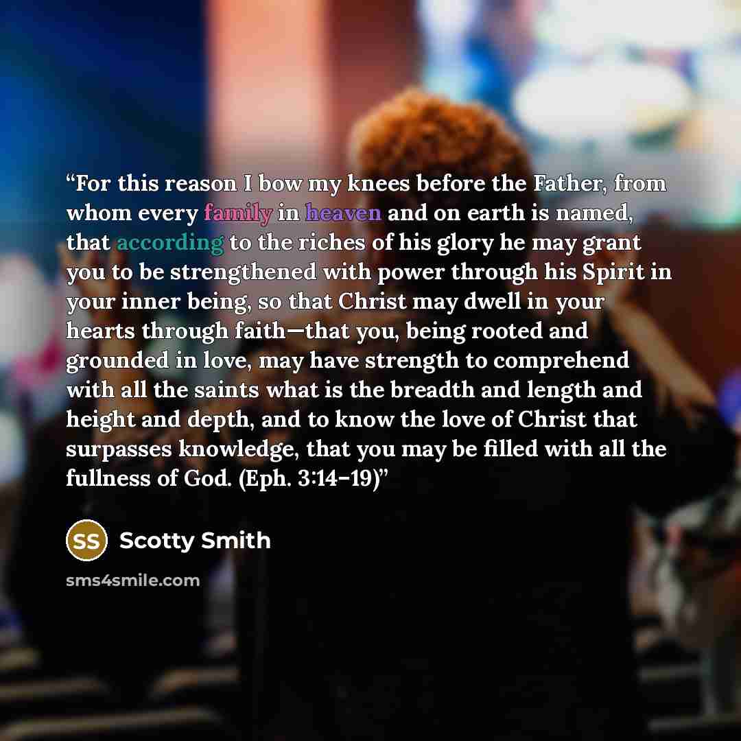 “For this reason I bow my knees before the Father, from whom every family in heaven and on earth is named, that according to the riches of his glory he may grant you to be strengthened with power through his Spirit in your inner being, so that Christ may dwell in your hearts through faith—that you…” quote by Scotty Smith