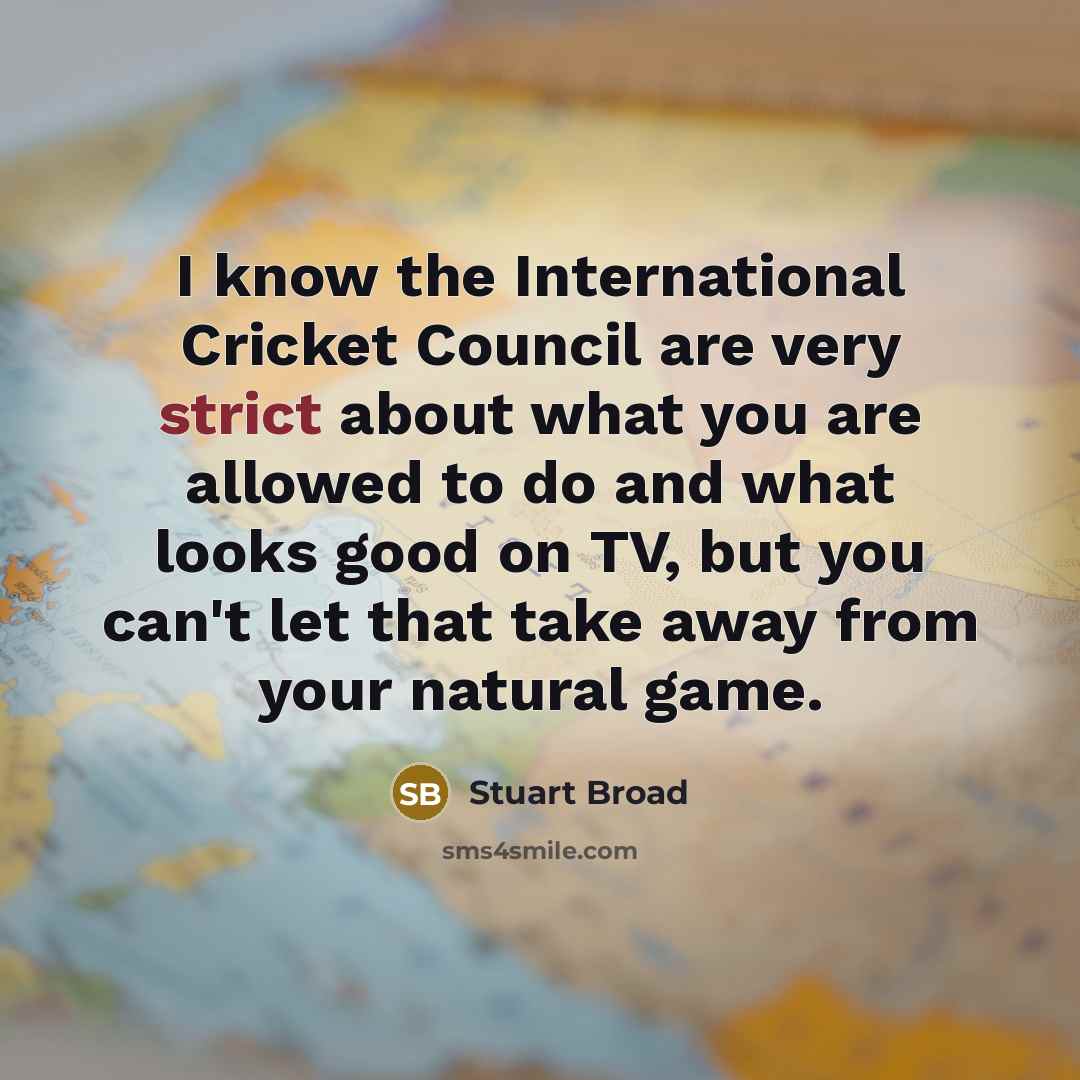 “I know the International Cricket Council are very strict about what you are allowed to do and what looks good on TV, but you can't let that take away from your natural game.” quote by Stuart Broad