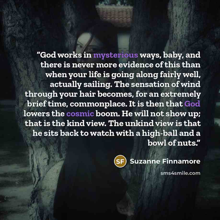 “God works in mysterious ways, baby, and there is never more evidence of this than when your life is going along fairly well, actually sailing. The sensation of wind through your hair becomes, for an extremely brief time, commonplace. It is then that God lowers the cosmic boom. He will not show up…” quote by Suzanne Finnamore