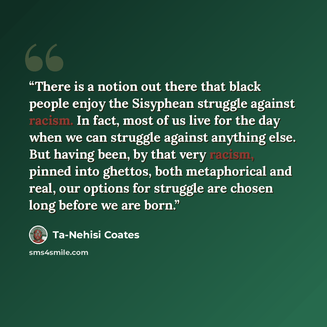 “There is a notion out there that black people enjoy the Sisyphean struggle against racism. In fact, most of us live for the day when we can struggle against anything else. But having been, by that very racism, pinned into ghettos, both metaphorical and real, our options for struggle are chosen…” quote by Ta-Nehisi Coates