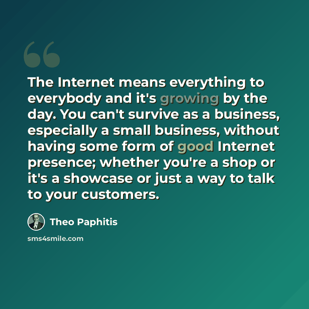 “The Internet means everything to everybody and it's growing by the day. You can't survive as a business, especially a small business, without having some form of good Internet presence; whether you're a shop or it's a showcase or just a way to talk to your customers.” quote by Theo Paphitis