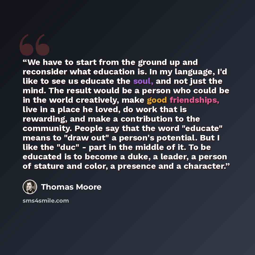 “We have to start from the ground up and reconsider what education is. In my language, I'd like to see us educate the soul, and not just the mind. The result would be a person who could be in the world creatively, make good friendships, live in a place he loved, do work that is rewarding, and make…” quote by Thomas Moore
