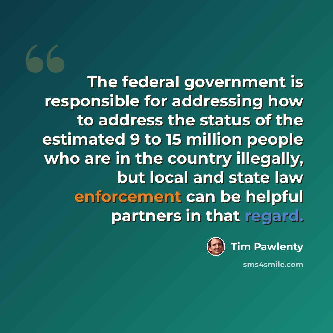 “The federal government is responsible for addressing how to address the status of the estimated 9 to 15 million people who are in the country illegally, but local and state law enforcement can be helpful partners in that regard.” quote by Tim Pawlenty