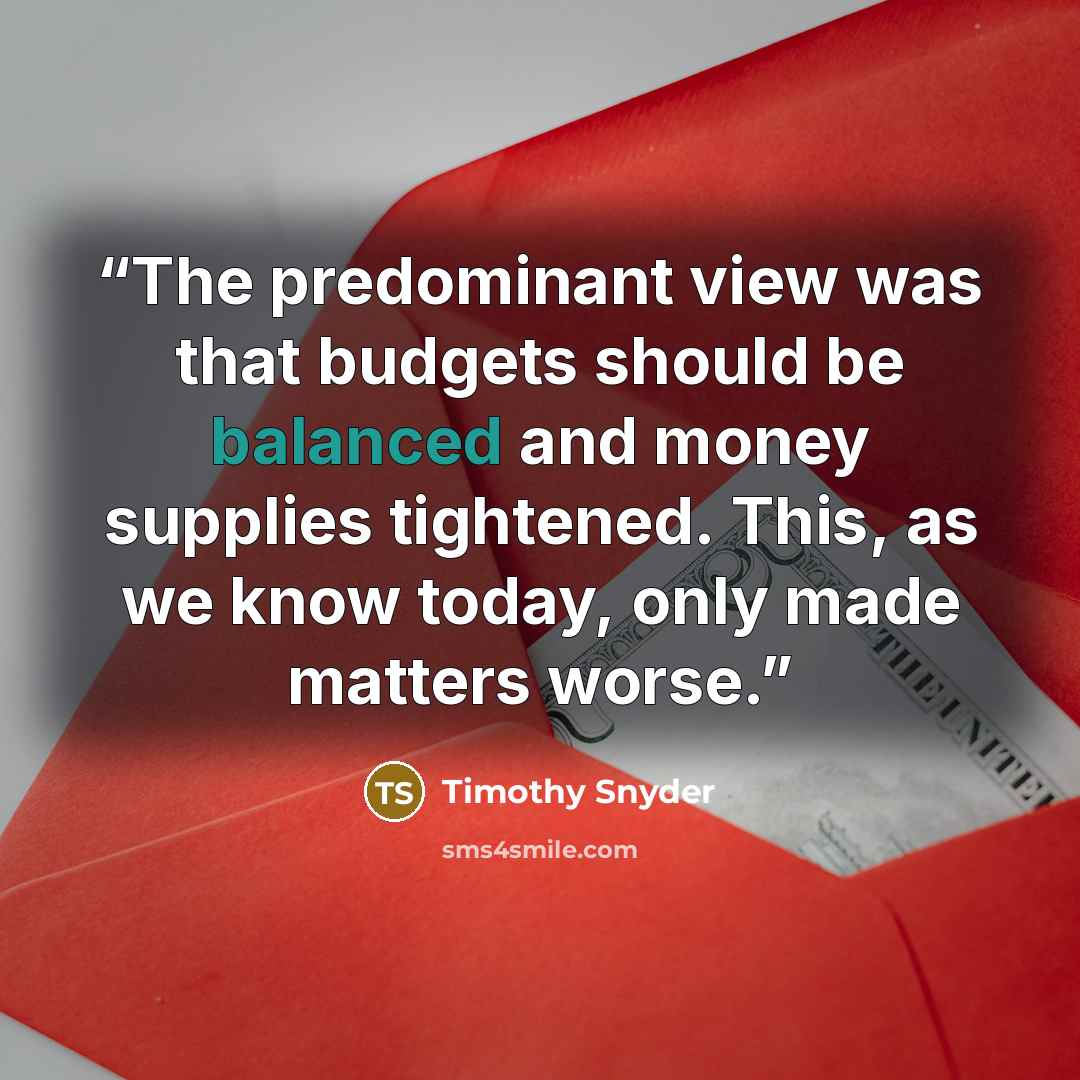 “The predominant view was that budgets should be balanced and money supplies tightened. This, as we know today, only made matters worse.” quote by Timothy Snyder