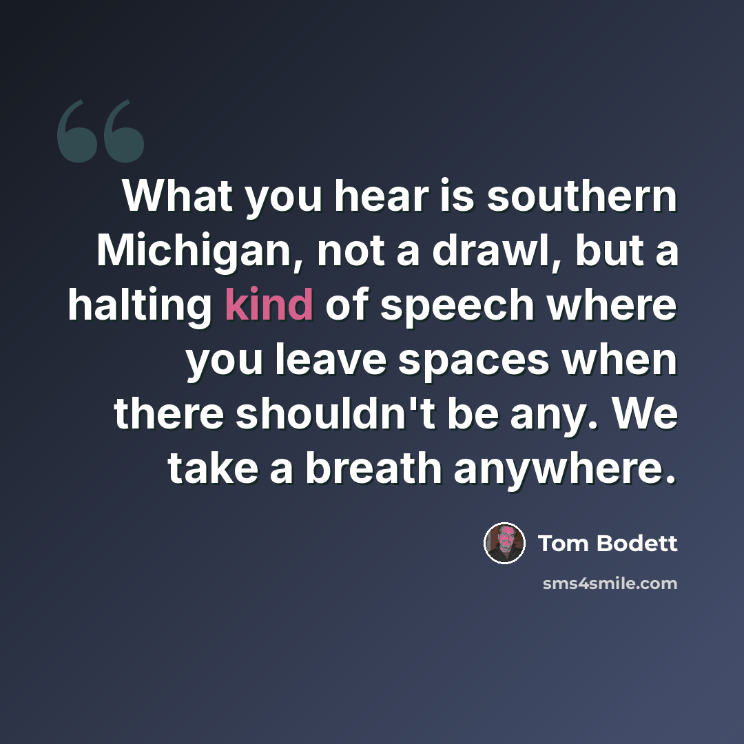 “What you hear is southern Michigan, not a drawl, but a halting kind of speech where you leave spaces when there shouldn't be any. We take a breath anywhere.” quote by Tom Bodett