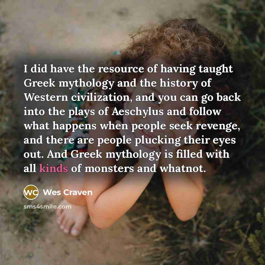 “I did have the resource of having taught Greek mythology and the history of Western civilization, and you can go back into the plays of Aeschylus and follow what happens when people seek revenge, and there are people plucking their eyes out. And Greek mythology is filled with all kinds of monsters…” quote by Wes Craven