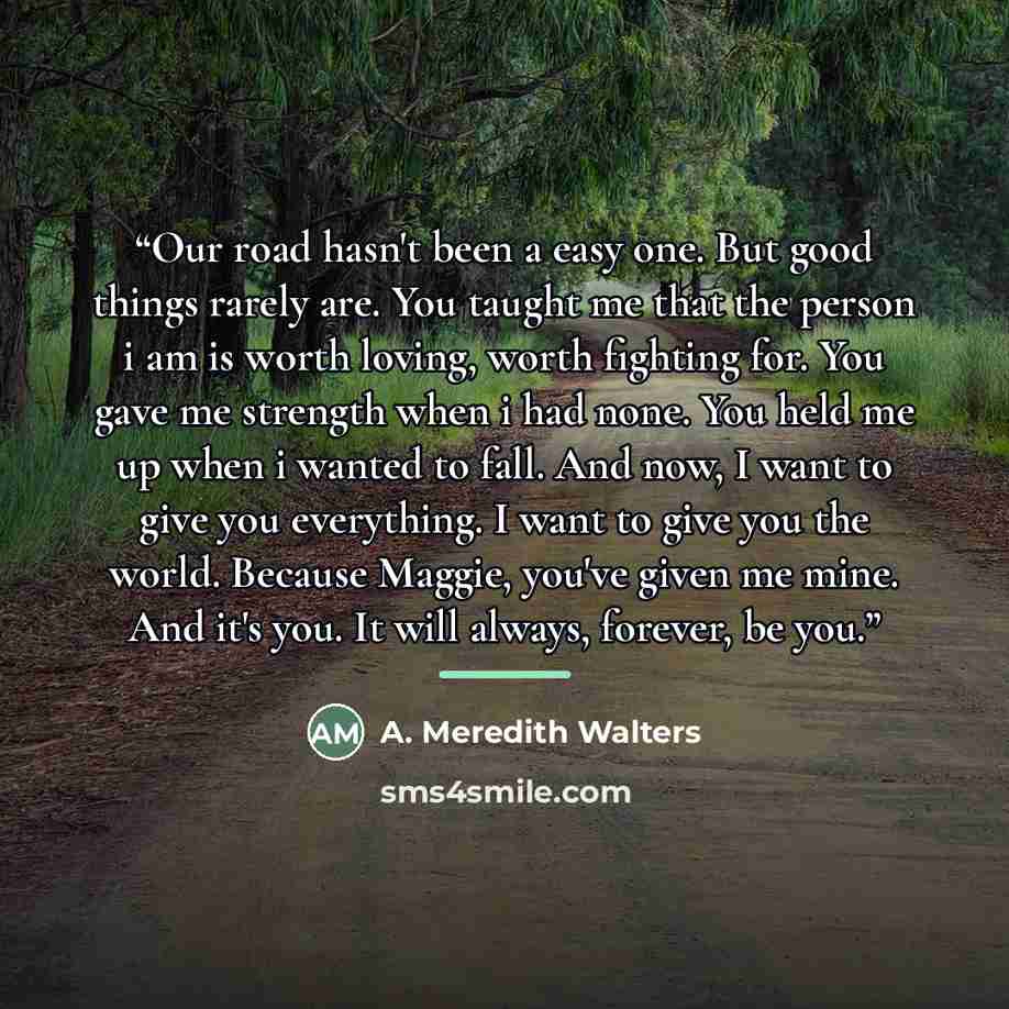 “Our road hasn't been a easy one. But good things rarely are. You taught me that the person i am is worth loving, worth fighting for. You gave me strength when i had none. You held me up when i wanted to fall. And now, I want to give you everything. I want to give you the world. Because Maggie…” quote by A. Meredith Walters