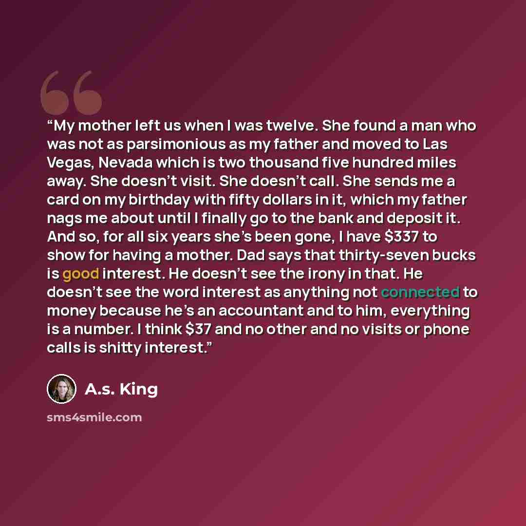 “My mother left us when I was twelve. She found a man who was not as parsimonious as my father and moved to Las Vegas, Nevada which is two thousand five hundred miles away. She doesn't visit. She doesn’t call. She sends me a card on my birthday with fifty dollars in it, which my father nags me…” quote by A.S. King