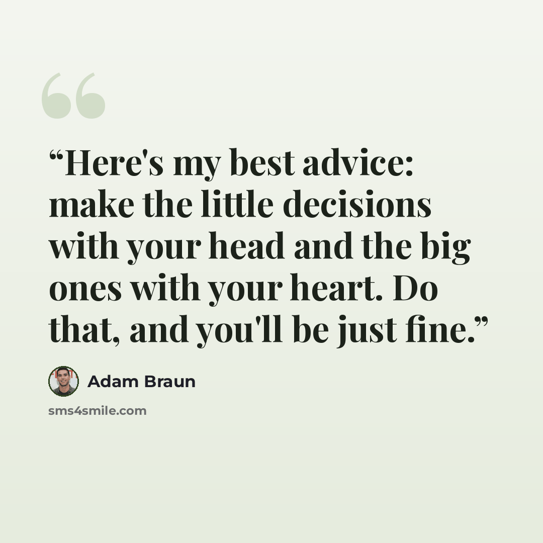“Here's my best advice: make the little decisions with your head and the big ones with your heart. Do that, and you'll be just fine.” quote by Adam Braun