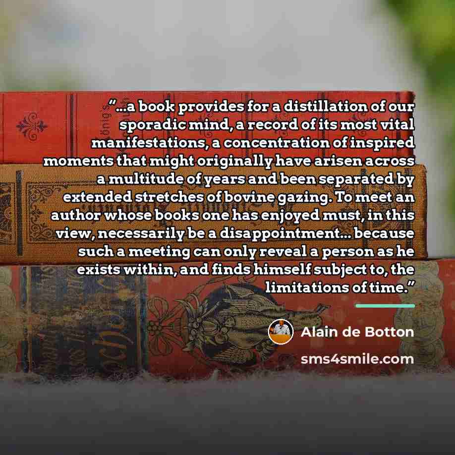 “...a book provides for a distillation of our sporadic mind, a record of its most vital manifestations, a concentration of inspired moments that might originally have arisen across a multitude of years and been separated by extended stretches of bovine gazing. To meet an author whose books one has…” quote by Alain de Botton