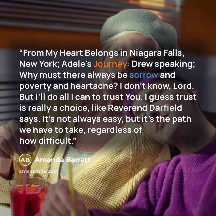 “From My Heart Belongs in Niagara Falls, New York; Adele's Journey: Drew speaking; Why must there always be sorrow and poverty and heartache? I don’t know, Lord. But I’ll do all I can to trust You. I guess trust is really a choice, like Reverend Darfield says. It’s not always easy, but it’s the…” quote by Amanda Barratt