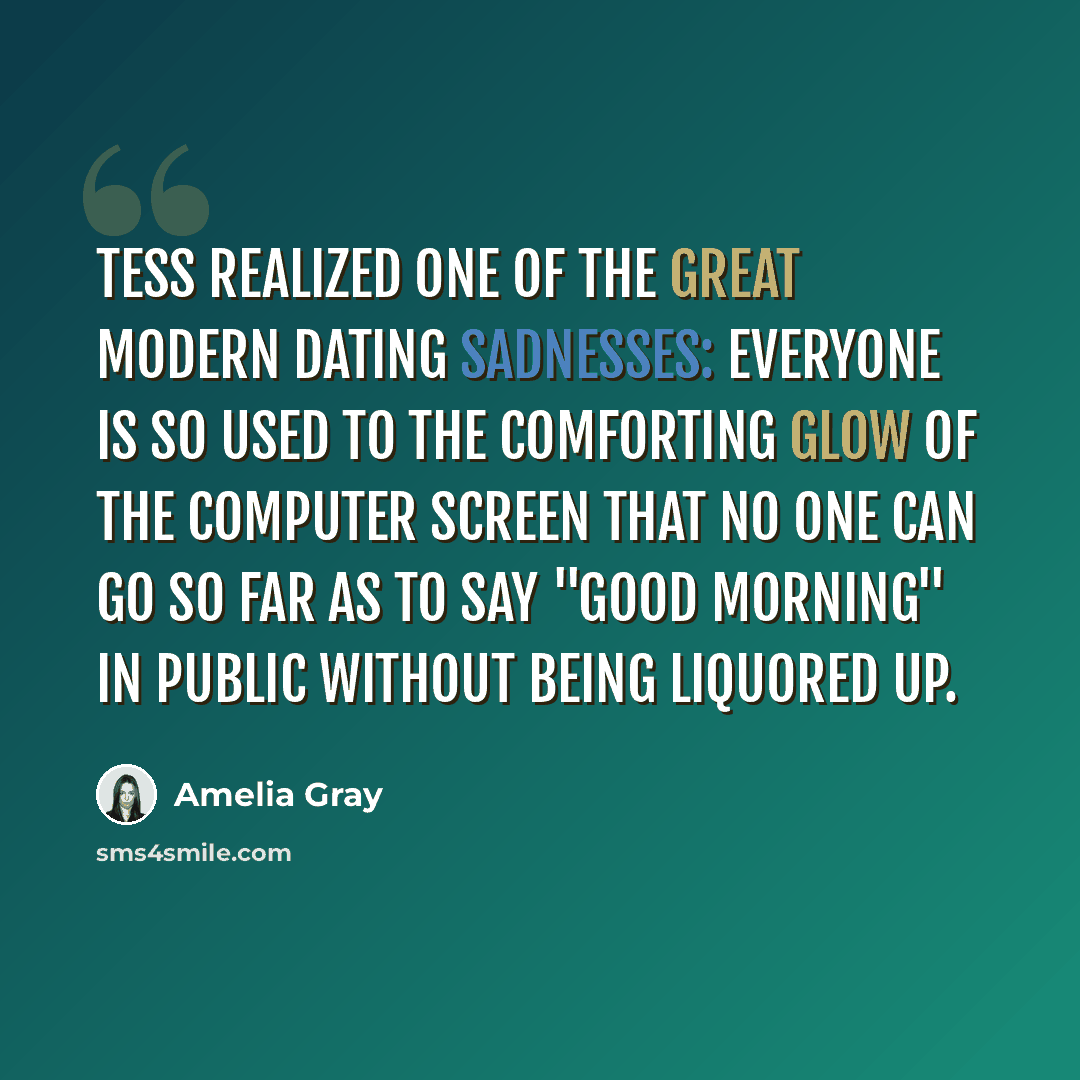 “Tess realized one of the great modern dating sadnesses: everyone is so used to the comforting glow of the computer screen that no one can go so far as to say "good morning" in public without being liquored up.” quote by Amelia Gray