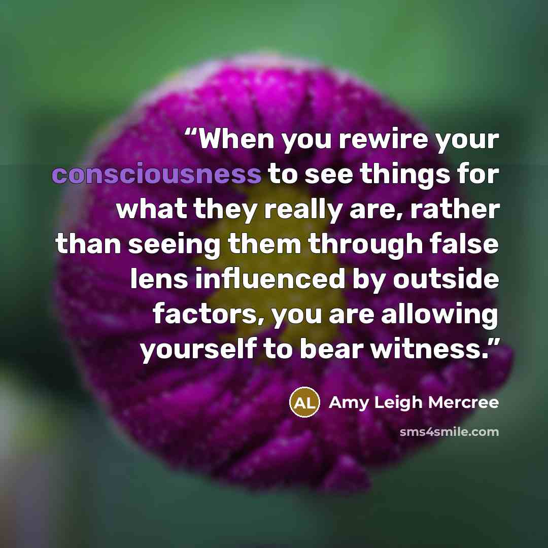 “When you rewire your consciousness to see things for what they really are, rather than seeing them through false lens influenced by outside factors, you are allowing yourself to bear witness.” quote by Amy Leigh Mercree