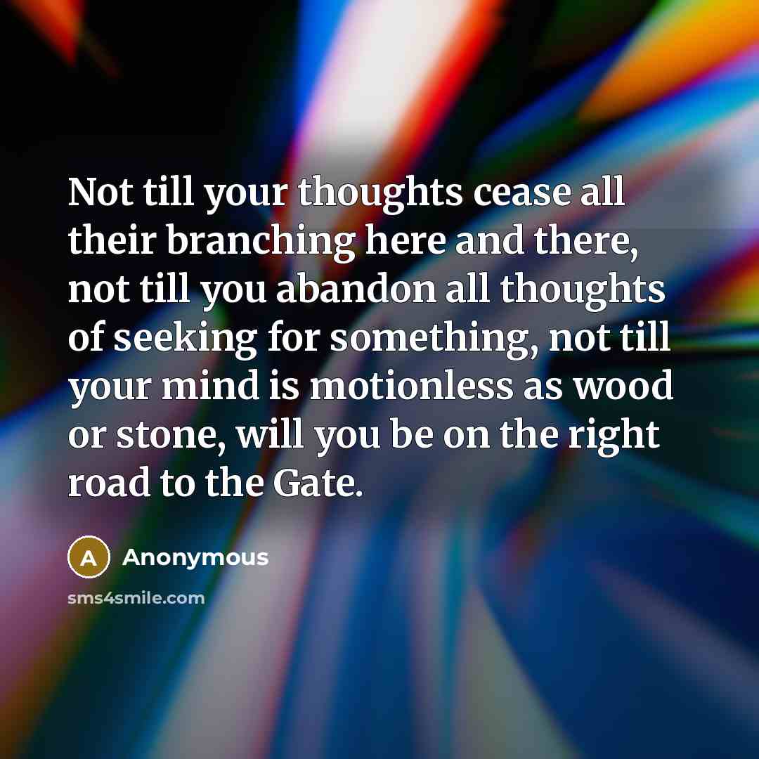 “Not till your thoughts cease all their branching here and there, not till you abandon all thoughts of seeking for something, not till your mind is motionless as wood or stone, will you be on the right road to the Gate.” quote by Anonymous