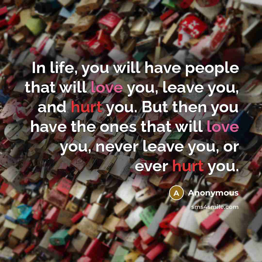 “In life, you will have people that will love you, leave you, and hurt you. But then you have the ones that will love you, never leave you, or ever hurt you.” quote by Anonymous