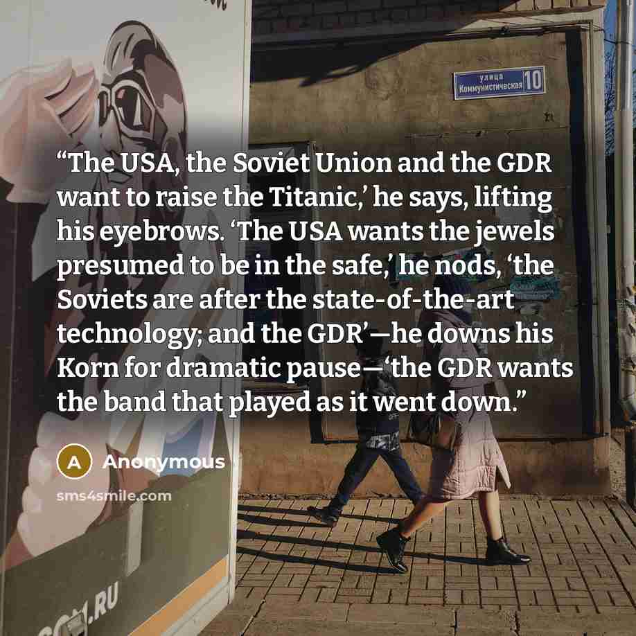 “The USA, the Soviet Union and the GDR want to raise the Titanic,’ he says, lifting his eyebrows. ‘The USA wants the jewels presumed to be in the safe,’ he nods, ‘the Soviets are after the state-of-the-art technology; and the GDR’—he downs his Korn for dramatic pause—‘the GDR wants the band that…” quote by Anonymous