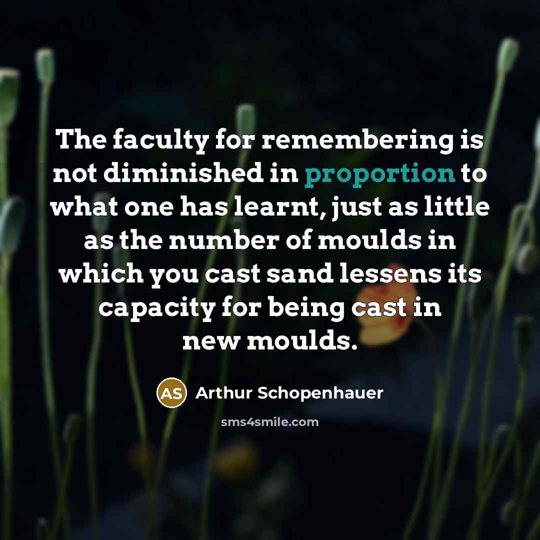 “The faculty for remembering is not diminished in proportion to what one has learnt, just as little as the number of moulds in which you cast sand lessens its capacity for being cast in new moulds.” quote by Arthur Schopenhauer