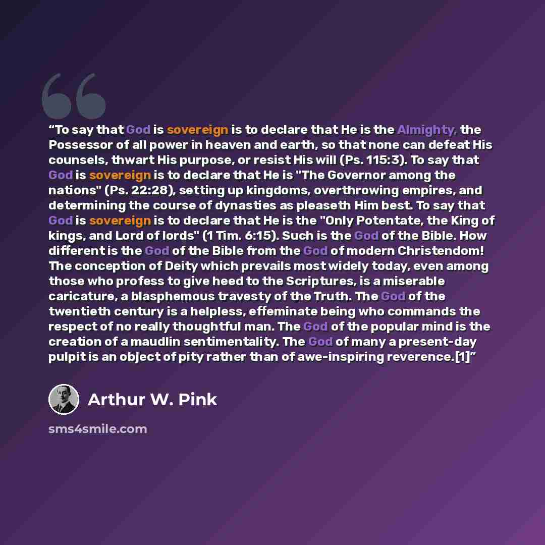 “To say that God is sovereign is to declare that He is the Almighty, the Possessor of all power in heaven and earth, so that none can defeat His counsels, thwart His purpose, or resist His will (Ps. 115:3). To say that God is sovereign is to declare that He is "The Governor among the nations" (Ps…” quote by Arthur W. Pink